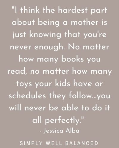 \"I think the hardest part about being a mother is just knowing that you\'re never enough. No matter how many books you read, no matter how many toys your kids have or schedules they follow…you will never be able to do it all perfectly.\" - Jessica Alba